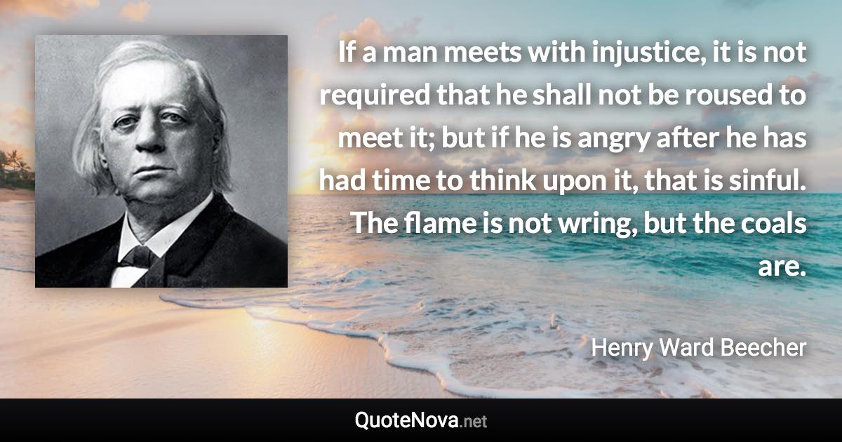 If a man meets with injustice, it is not required that he shall not be roused to meet it; but if he is angry after he has had time to think upon it, that is sinful. The flame is not wring, but the coals are. - Henry Ward Beecher quote