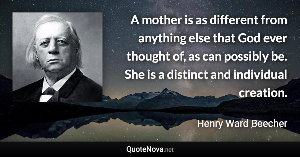 A mother is as different from anything else that God ever thought of, as can possibly be. She is a distinct and individual creation. - Henry Ward Beecher quote