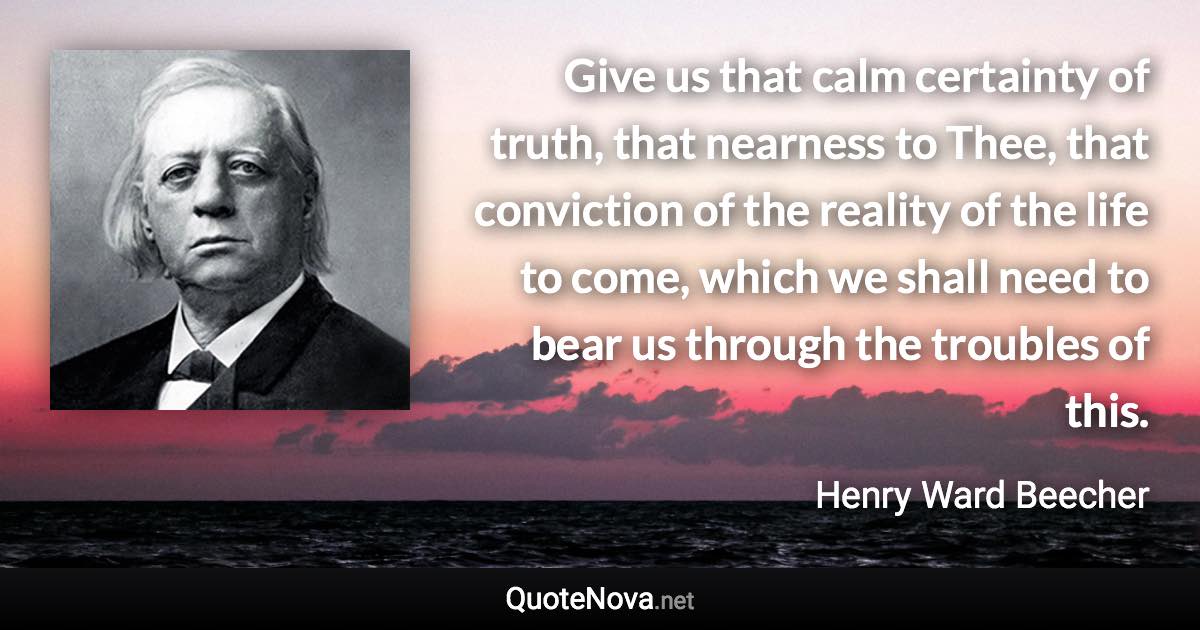 Give us that calm certainty of truth, that nearness to Thee, that conviction of the reality of the life to come, which we shall need to bear us through the troubles of this. - Henry Ward Beecher quote