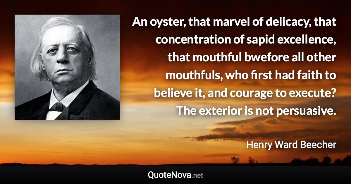 An oyster, that marvel of delicacy, that concentration of sapid excellence, that mouthful bwefore all other mouthfuls, who first had faith to believe it, and courage to execute? The exterior is not persuasive. - Henry Ward Beecher quote