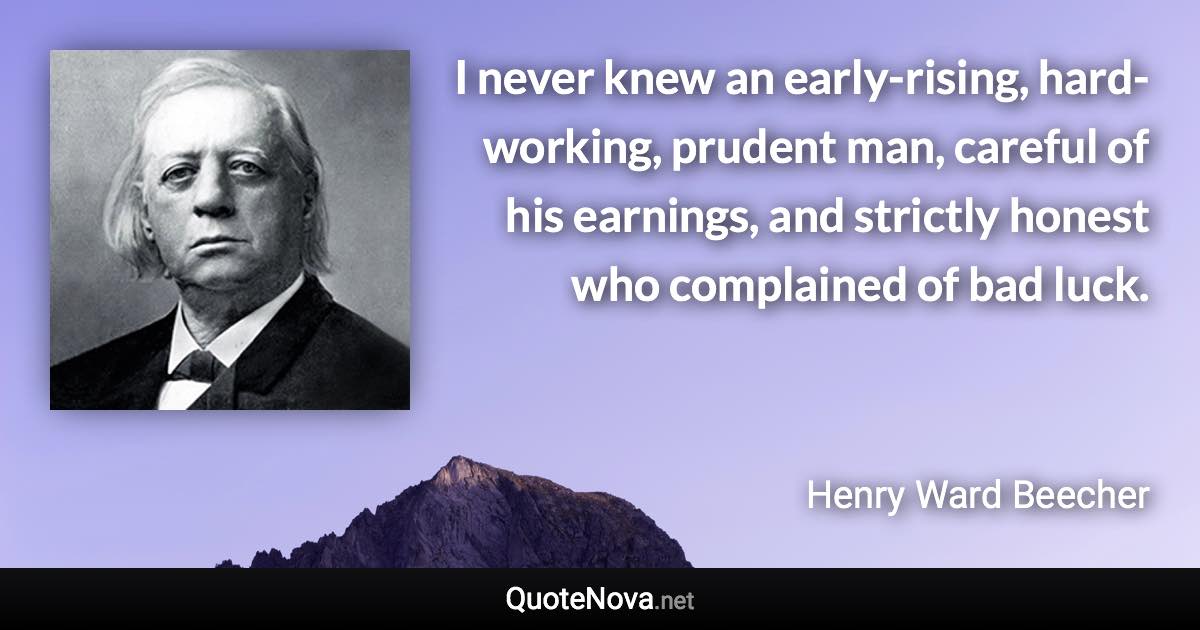 I never knew an early-rising, hard-working, prudent man, careful of his earnings, and strictly honest who complained of bad luck. - Henry Ward Beecher quote