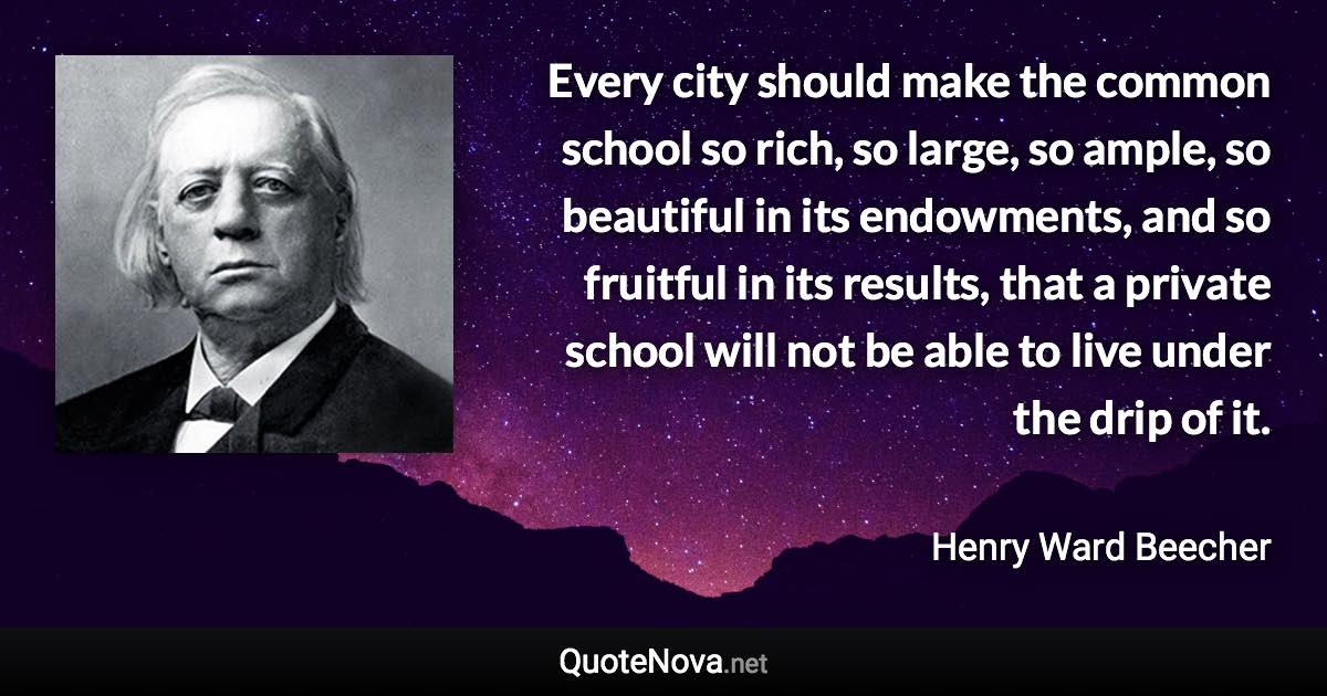 Every city should make the common school so rich, so large, so ample, so beautiful in its endowments, and so fruitful in its results, that a private school will not be able to live under the drip of it. - Henry Ward Beecher quote