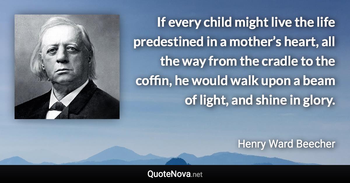 If every child might live the life predestined in a mother’s heart, all the way from the cradle to the coffin, he would walk upon a beam of light, and shine in glory. - Henry Ward Beecher quote