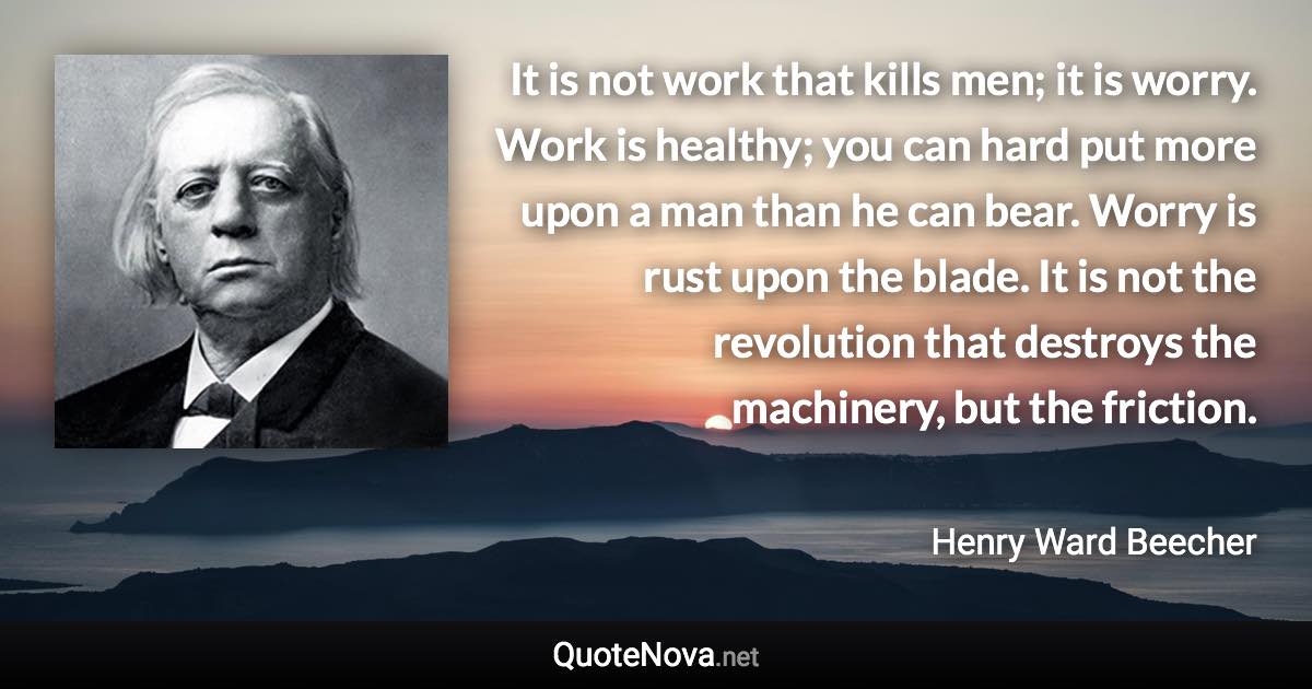 It is not work that kills men; it is worry. Work is healthy; you can hard put more upon a man than he can bear. Worry is rust upon the blade. It is not the revolution that destroys the machinery, but the friction. - Henry Ward Beecher quote