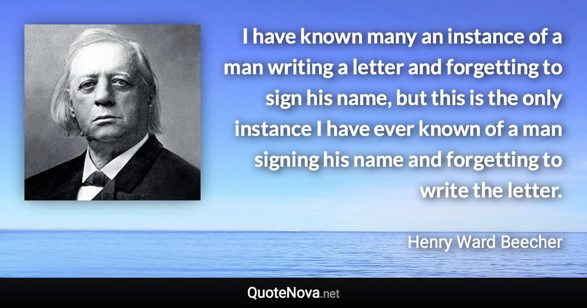 I have known many an instance of a man writing a letter and forgetting to sign his name, but this is the only instance I have ever known of a man signing his name and forgetting to write the letter. - Henry Ward Beecher quote
