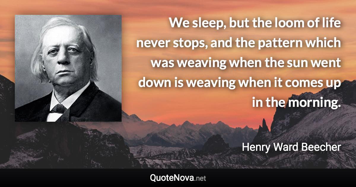 We sleep, but the loom of life never stops, and the pattern which was weaving when the sun went down is weaving when it comes up in the morning. - Henry Ward Beecher quote