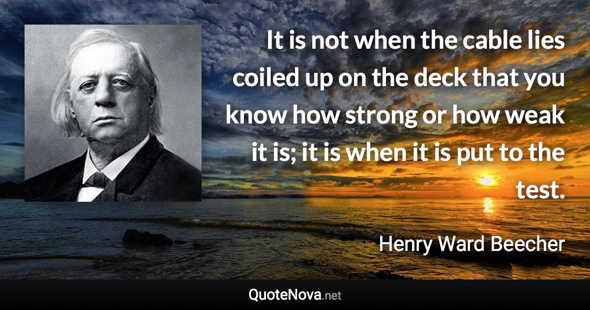 It is not when the cable lies coiled up on the deck that you know how strong or how weak it is; it is when it is put to the test. - Henry Ward Beecher quote