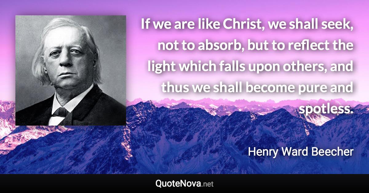 If we are like Christ, we shall seek, not to absorb, but to reflect the light which falls upon others, and thus we shall become pure and spotless. - Henry Ward Beecher quote