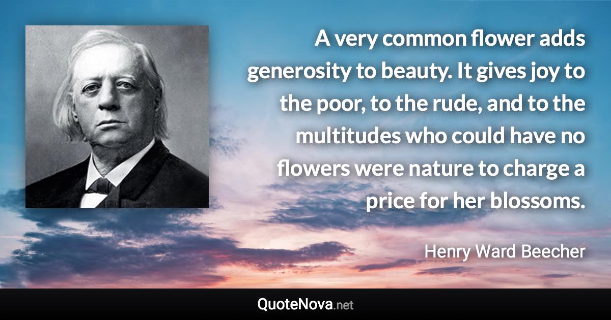 A very common flower adds generosity to beauty. It gives joy to the poor, to the rude, and to the multitudes who could have no flowers were nature to charge a price for her blossoms. - Henry Ward Beecher quote