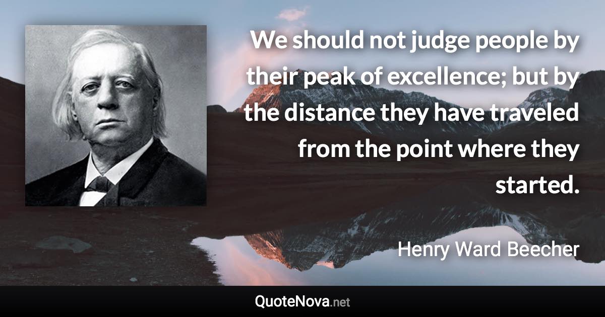 We should not judge people by their peak of excellence; but by the distance they have traveled from the point where they started. - Henry Ward Beecher quote