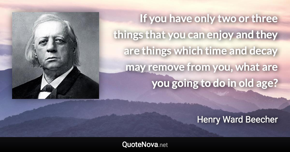 If you have only two or three things that you can enjoy and they are things which time and decay may remove from you, what are you going to do in old age? - Henry Ward Beecher quote