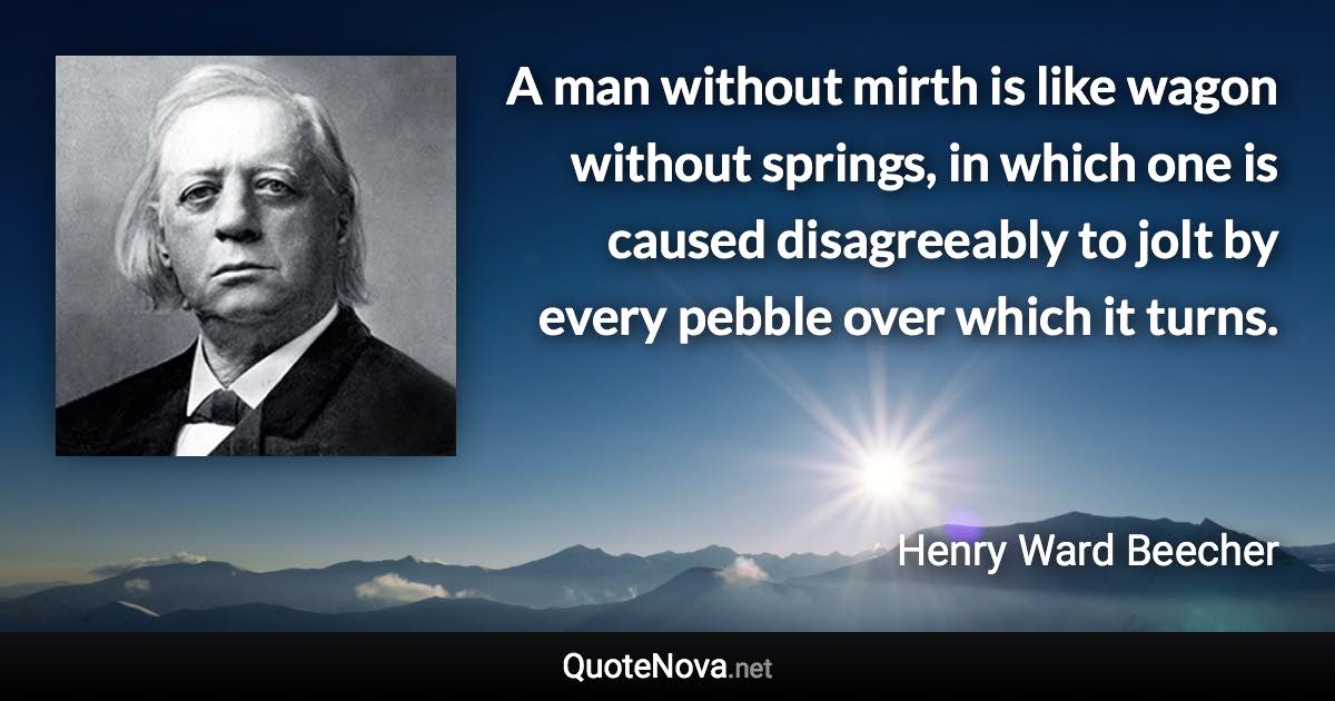 A man without mirth is like wagon without springs, in which one is caused disagreeably to jolt by every pebble over which it turns. - Henry Ward Beecher quote