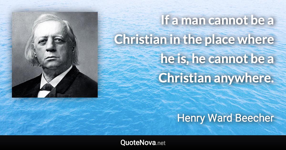 If a man cannot be a Christian in the place where he is, he cannot be a Christian anywhere. - Henry Ward Beecher quote