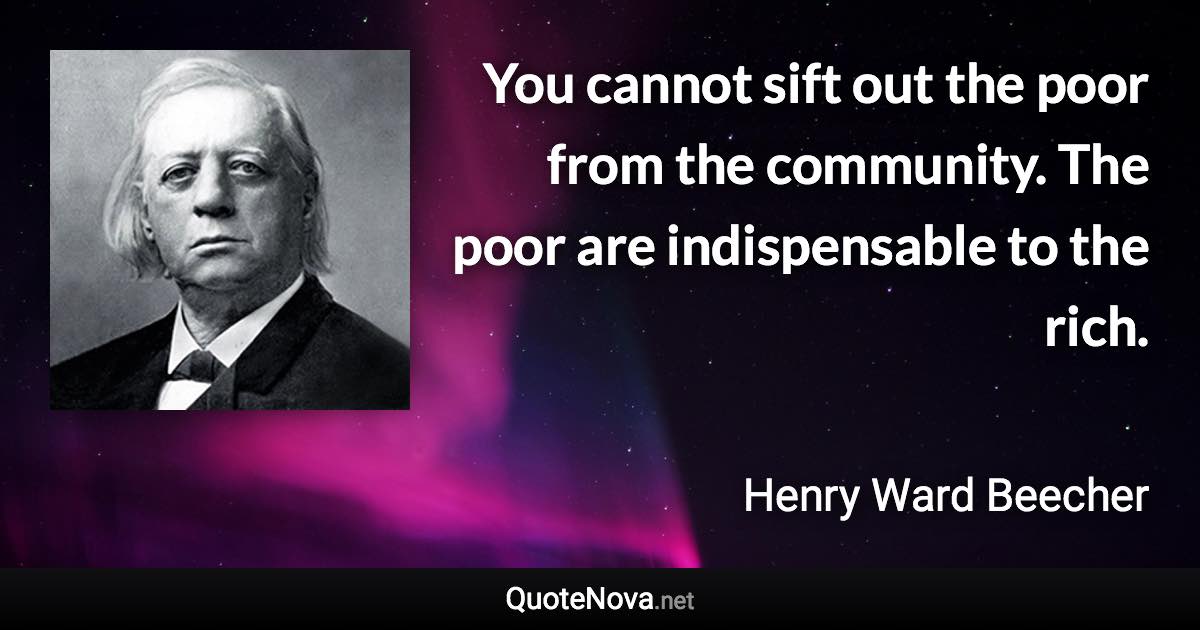 You cannot sift out the poor from the community. The poor are indispensable to the rich. - Henry Ward Beecher quote