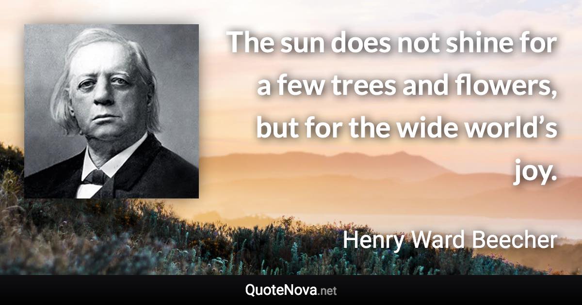 The sun does not shine for a few trees and flowers, but for the wide world’s joy. - Henry Ward Beecher quote