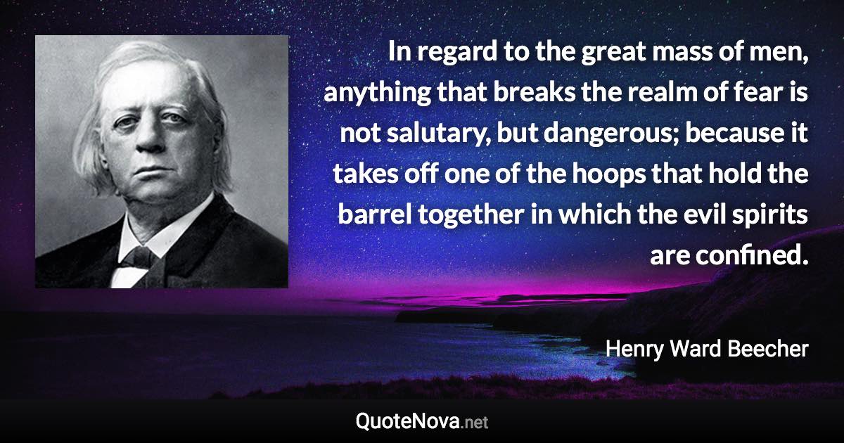 In regard to the great mass of men, anything that breaks the realm of fear is not salutary, but dangerous; because it takes off one of the hoops that hold the barrel together in which the evil spirits are confined. - Henry Ward Beecher quote