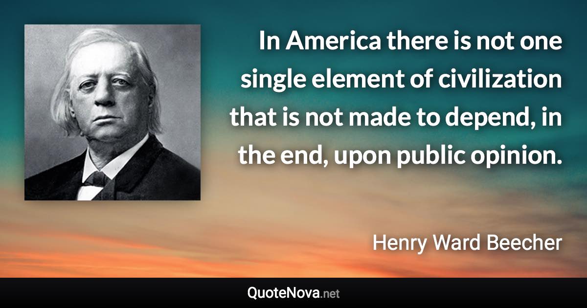 In America there is not one single element of civilization that is not made to depend, in the end, upon public opinion. - Henry Ward Beecher quote