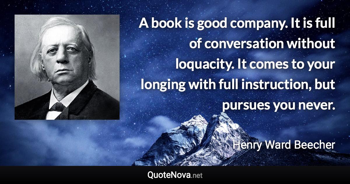 A book is good company. It is full of conversation without loquacity. It comes to your longing with full instruction, but pursues you never. - Henry Ward Beecher quote