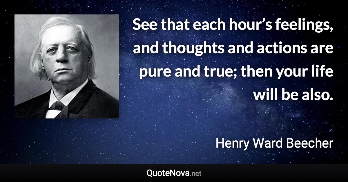 See that each hour’s feelings, and thoughts and actions are pure and true; then your life will be also. - Henry Ward Beecher quote