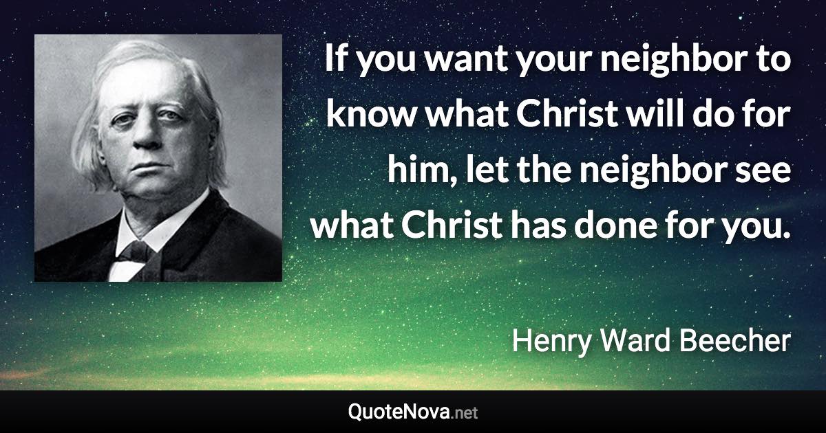 If you want your neighbor to know what Christ will do for him, let the neighbor see what Christ has done for you. - Henry Ward Beecher quote