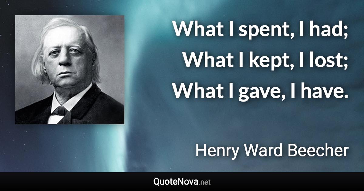 What I spent, I had; What I kept, I lost; What I gave, I have. - Henry Ward Beecher quote