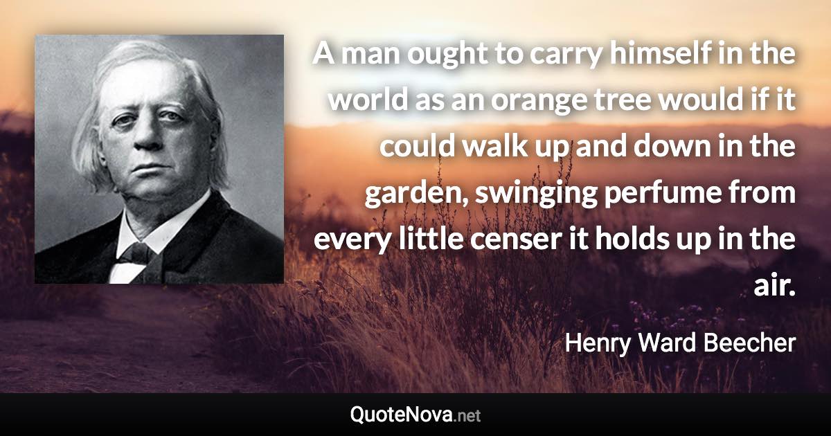 A man ought to carry himself in the world as an orange tree would if it could walk up and down in the garden, swinging perfume from every little censer it holds up in the air. - Henry Ward Beecher quote