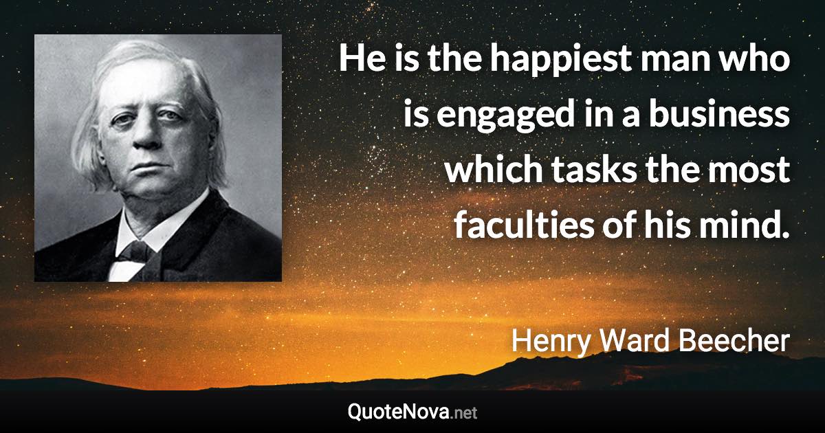 He is the happiest man who is engaged in a business which tasks the most faculties of his mind. - Henry Ward Beecher quote