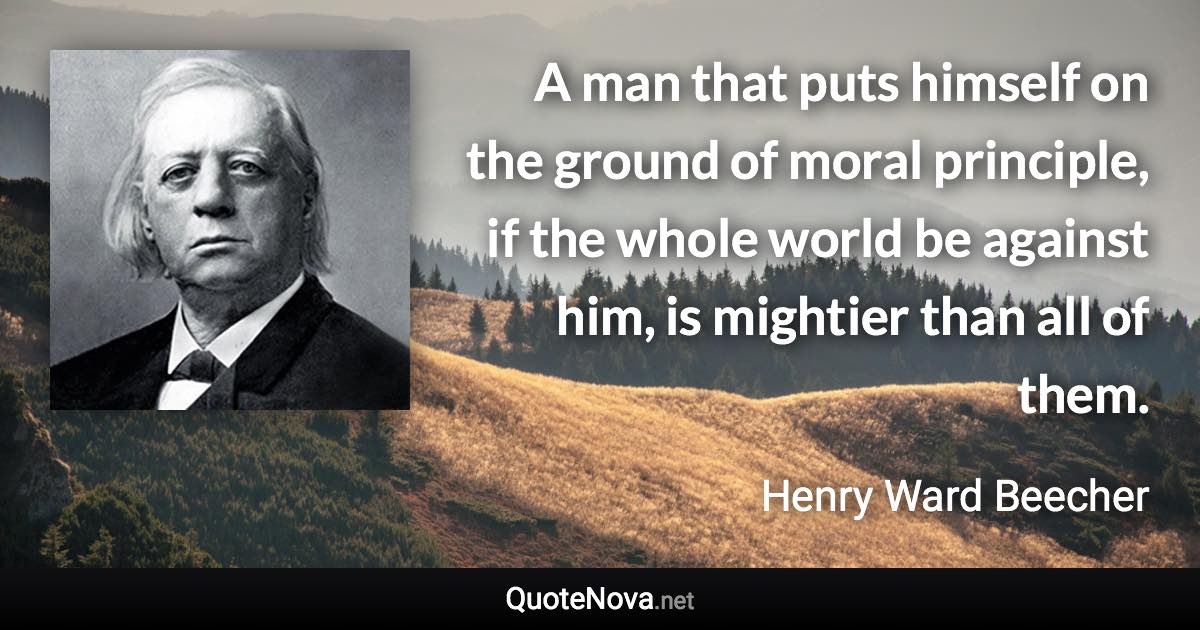 A man that puts himself on the ground of moral principle, if the whole world be against him, is mightier than all of them. - Henry Ward Beecher quote