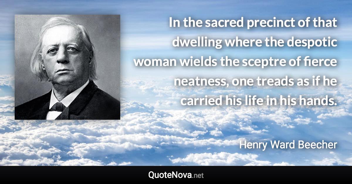 In the sacred precinct of that dwelling where the despotic woman wields the sceptre of fierce neatness, one treads as if he carried his life in his hands. - Henry Ward Beecher quote