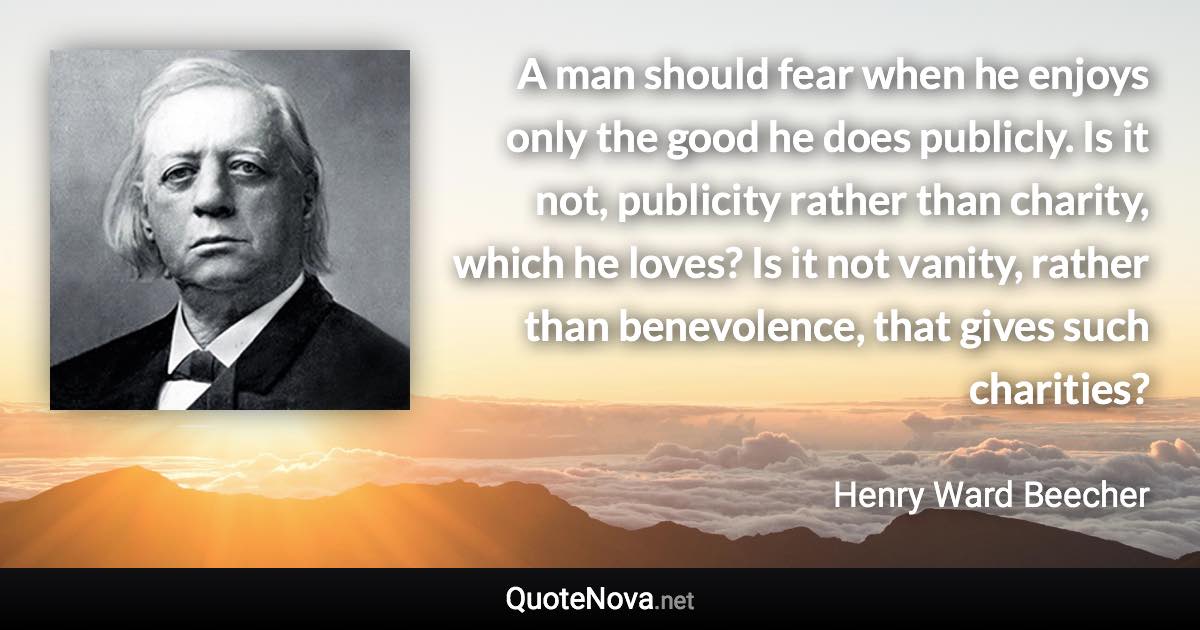 A man should fear when he enjoys only the good he does publicly. Is it not, publicity rather than charity, which he loves? Is it not vanity, rather than benevolence, that gives such charities? - Henry Ward Beecher quote