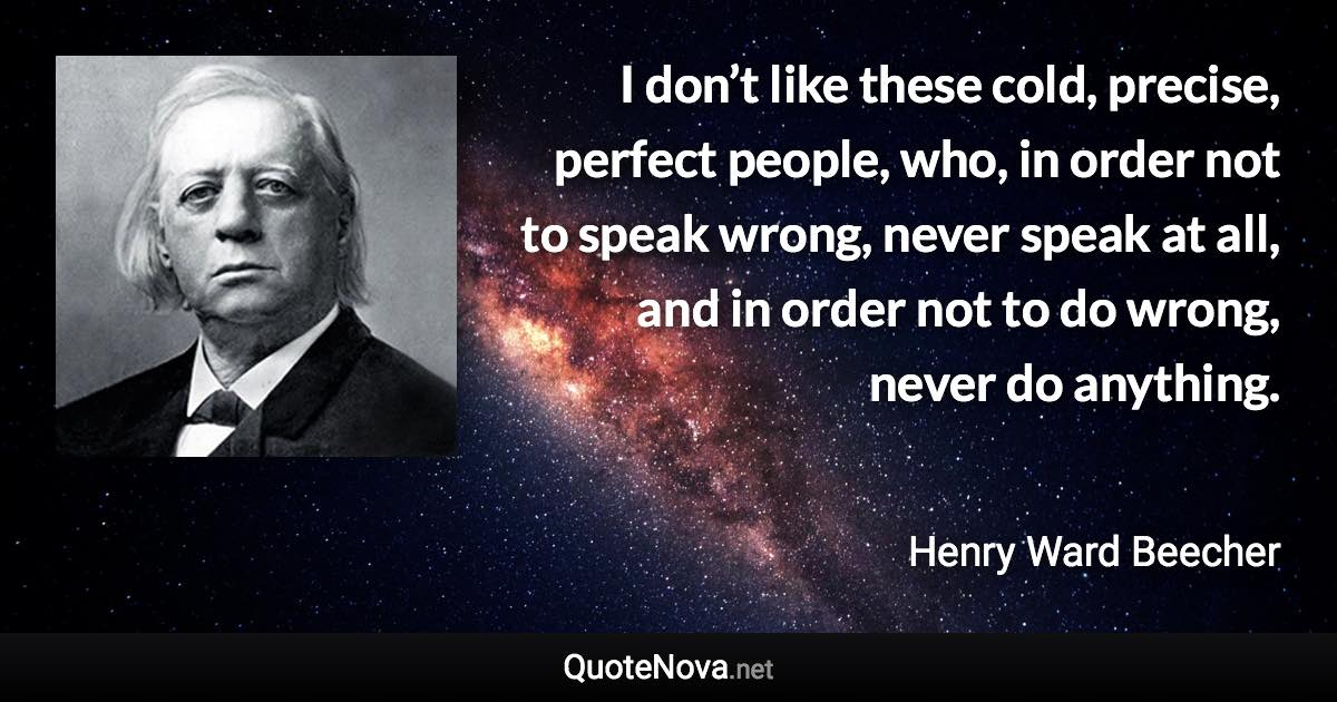 I don’t like these cold, precise, perfect people, who, in order not to speak wrong, never speak at all, and in order not to do wrong, never do anything. - Henry Ward Beecher quote