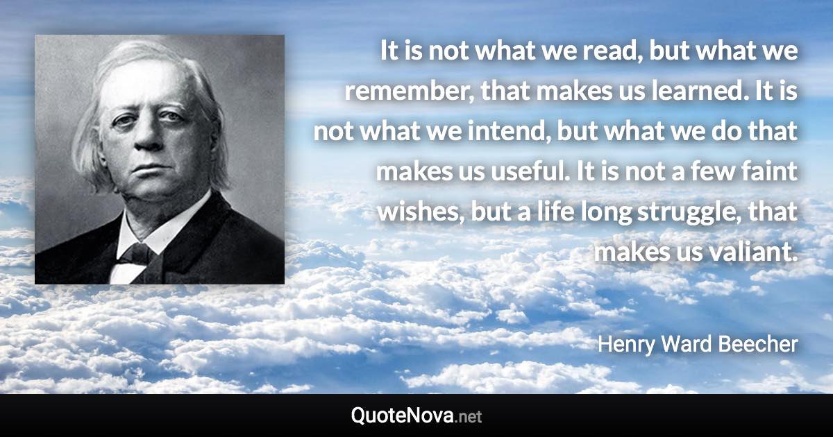 It is not what we read, but what we remember, that makes us learned. It is not what we intend, but what we do that makes us useful. It is not a few faint wishes, but a life long struggle, that makes us valiant. - Henry Ward Beecher quote
