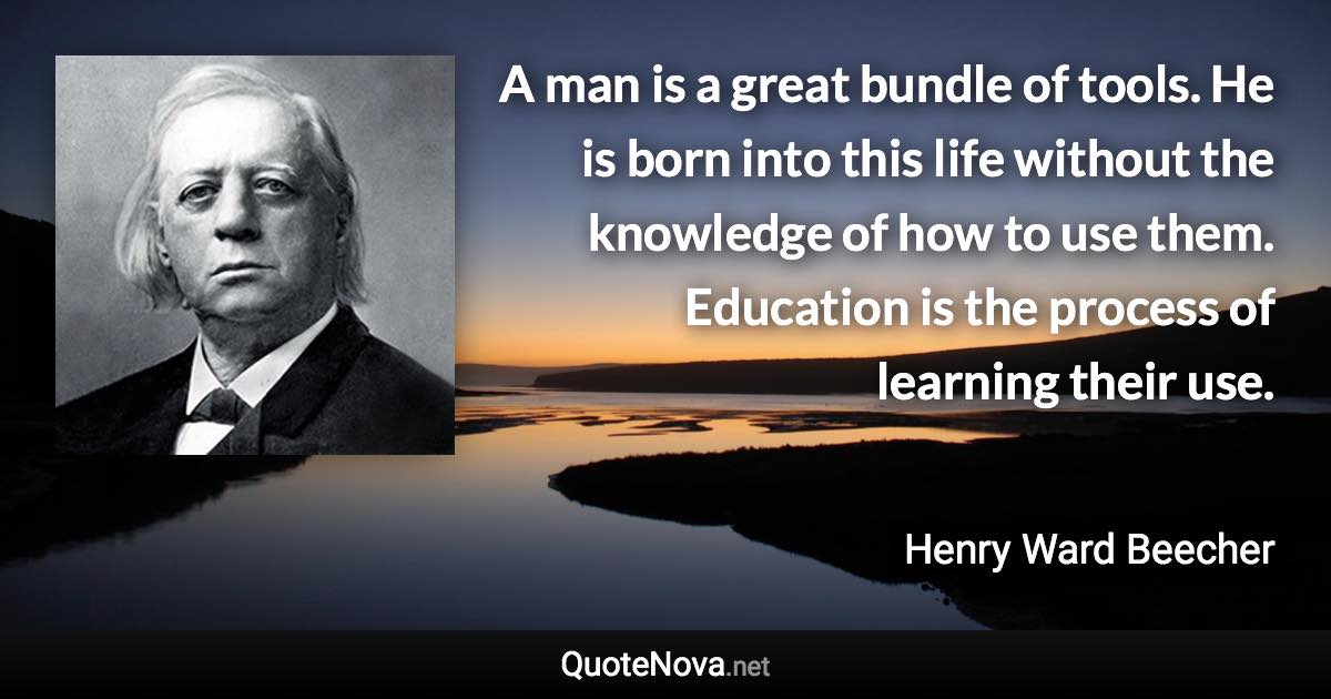 A man is a great bundle of tools. He is born into this life without the knowledge of how to use them. Education is the process of learning their use. - Henry Ward Beecher quote