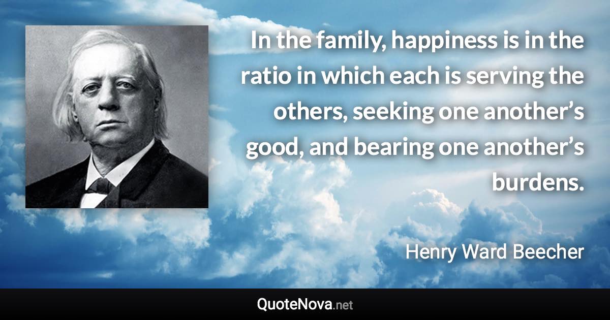 In the family, happiness is in the ratio in which each is serving the others, seeking one another’s good, and bearing one another’s burdens. - Henry Ward Beecher quote