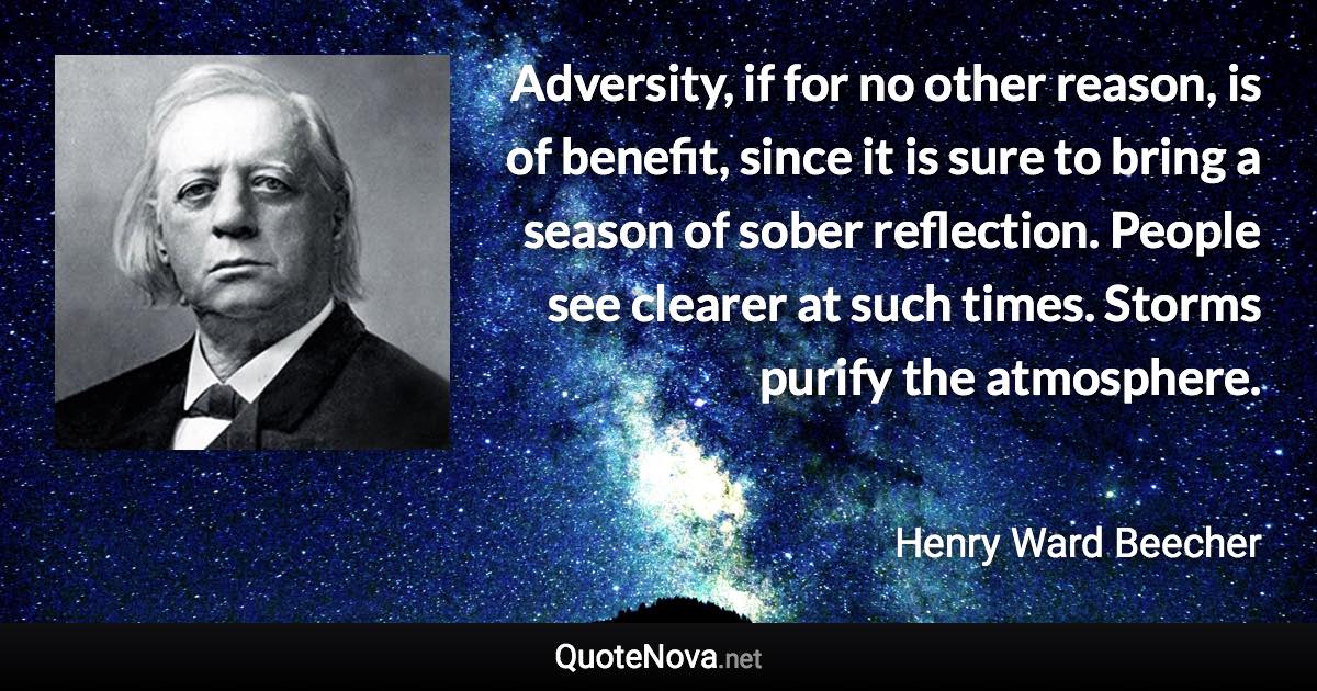 Adversity, if for no other reason, is of benefit, since it is sure to bring a season of sober reflection. People see clearer at such times. Storms purify the atmosphere. - Henry Ward Beecher quote