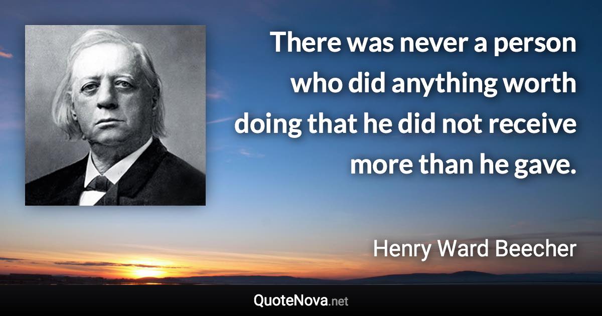 There was never a person who did anything worth doing that he did not receive more than he gave. - Henry Ward Beecher quote
