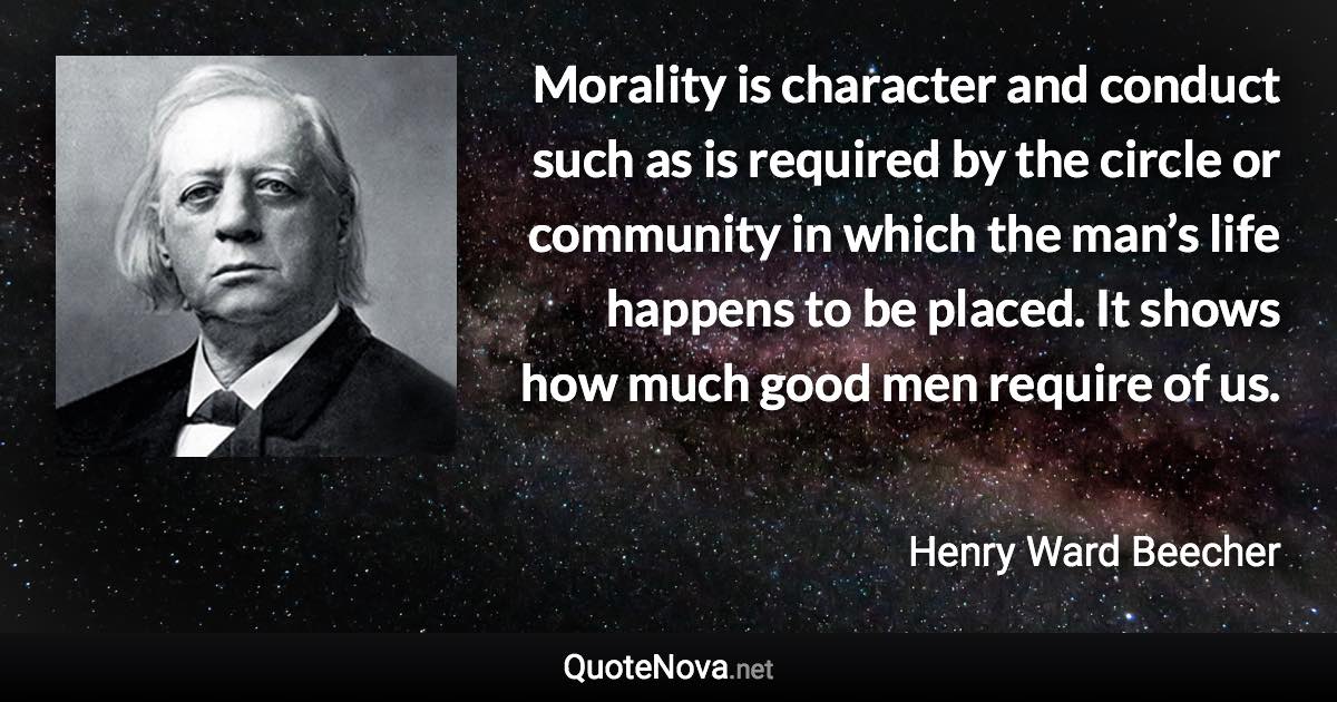 Morality is character and conduct such as is required by the circle or community in which the man’s life happens to be placed. It shows how much good men require of us. - Henry Ward Beecher quote