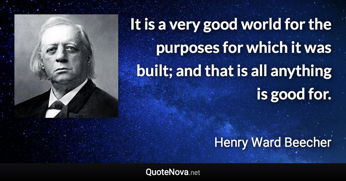 It is a very good world for the purposes for which it was built; and that is all anything is good for. - Henry Ward Beecher quote