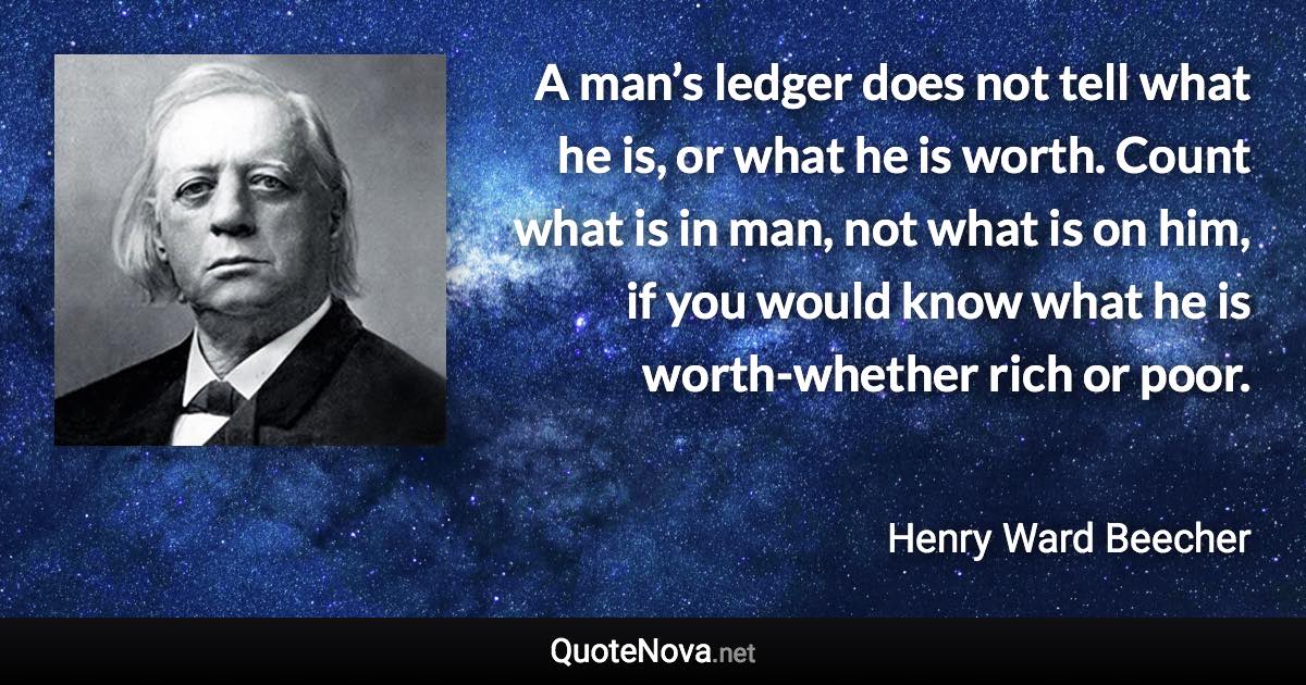 A man’s ledger does not tell what he is, or what he is worth. Count what is in man, not what is on him, if you would know what he is worth-whether rich or poor. - Henry Ward Beecher quote
