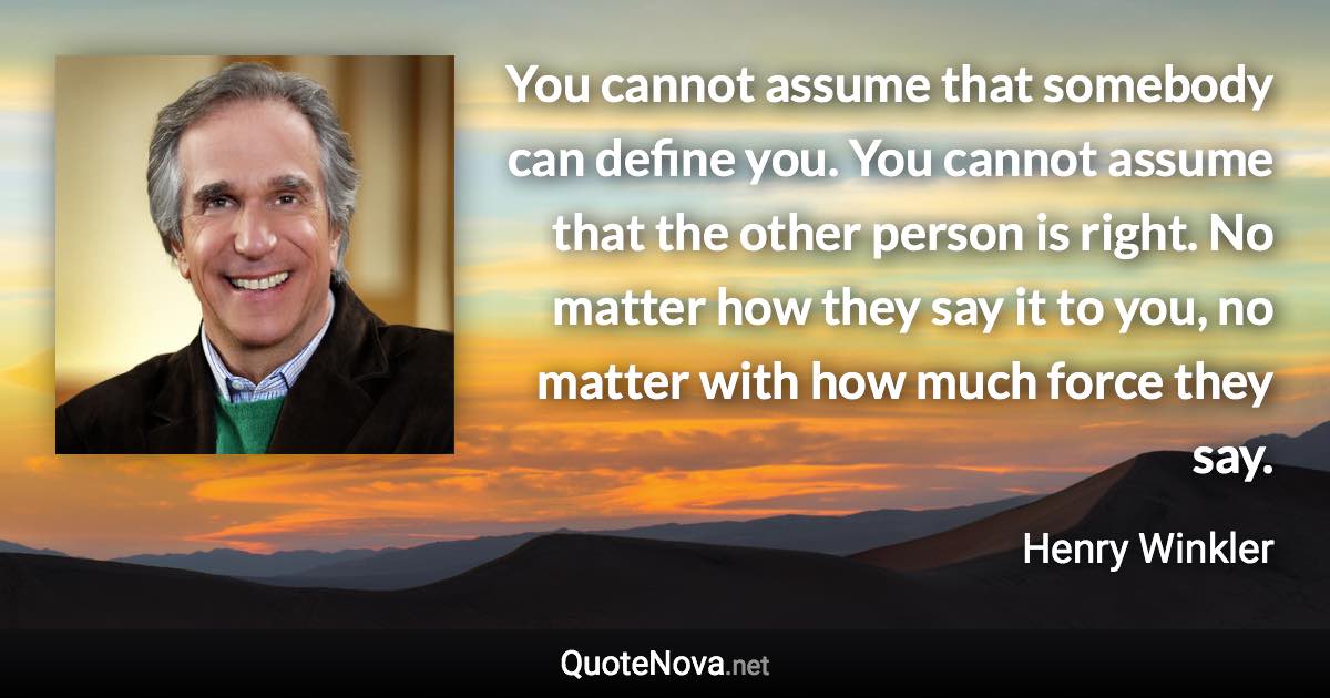 You cannot assume that somebody can define you. You cannot assume that the other person is right. No matter how they say it to you, no matter with how much force they say. - Henry Winkler quote