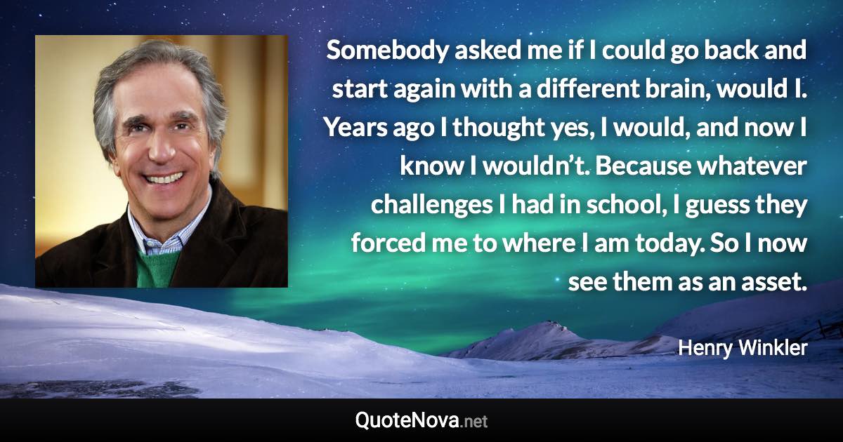 Somebody asked me if I could go back and start again with a different brain, would I. Years ago I thought yes, I would, and now I know I wouldn’t. Because whatever challenges I had in school, I guess they forced me to where I am today. So I now see them as an asset. - Henry Winkler quote
