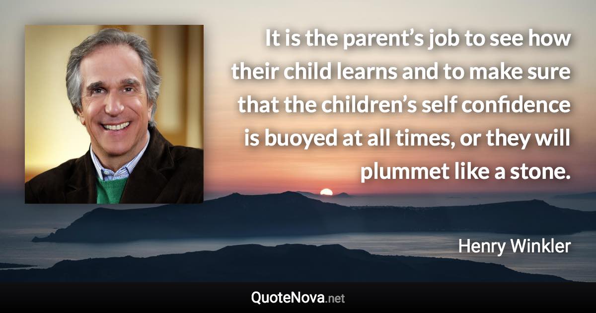 It is the parent’s job to see how their child learns and to make sure that the children’s self confidence is buoyed at all times, or they will plummet like a stone. - Henry Winkler quote