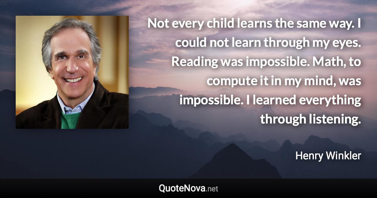 Not every child learns the same way. I could not learn through my eyes. Reading was impossible. Math, to compute it in my mind, was impossible. I learned everything through listening. - Henry Winkler quote