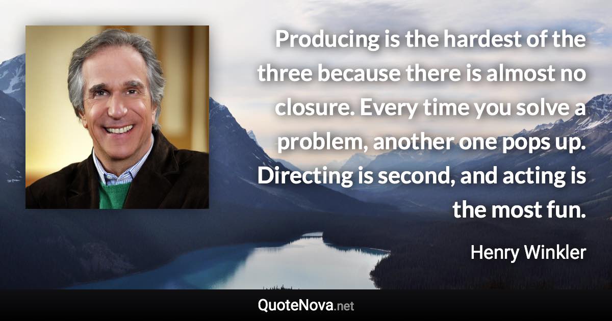 Producing is the hardest of the three because there is almost no closure. Every time you solve a problem, another one pops up. Directing is second, and acting is the most fun. - Henry Winkler quote