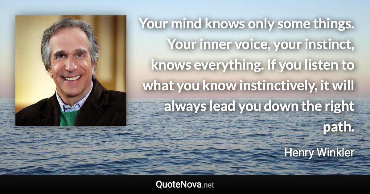 Your mind knows only some things. Your inner voice, your instinct, knows everything. If you listen to what you know instinctively, it will always lead you down the right path. - Henry Winkler quote