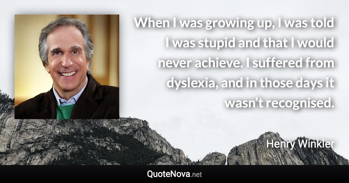 When I was growing up, I was told I was stupid and that I would never achieve. I suffered from dyslexia, and in those days it wasn’t recognised. - Henry Winkler quote