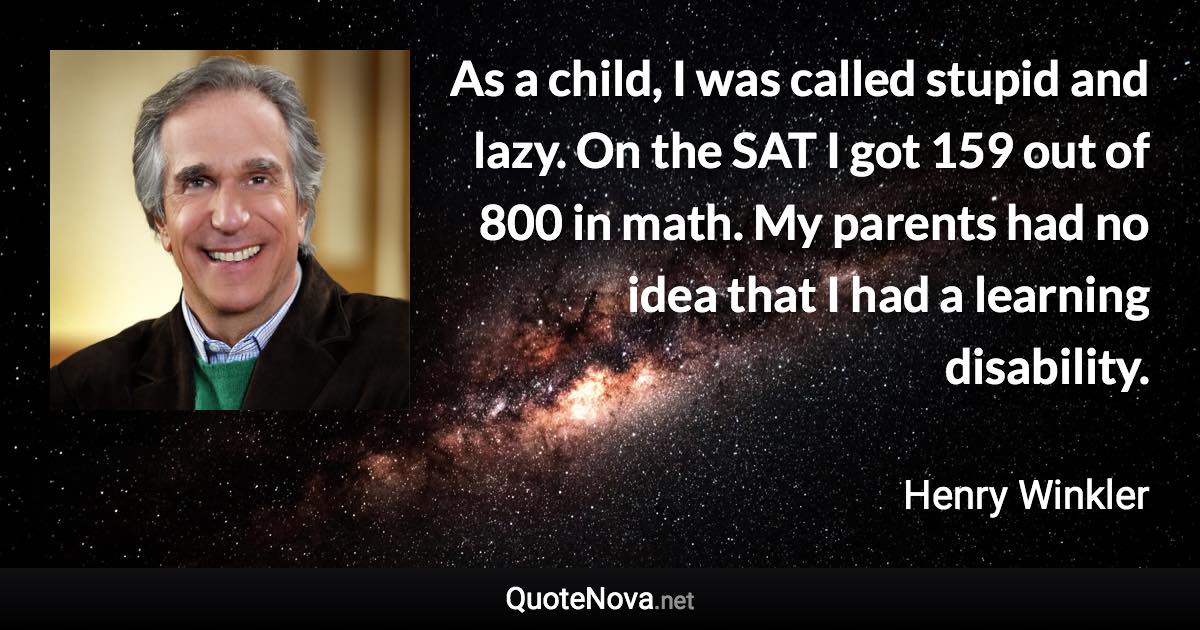 As a child, I was called stupid and lazy. On the SAT I got 159 out of 800 in math. My parents had no idea that I had a learning disability. - Henry Winkler quote