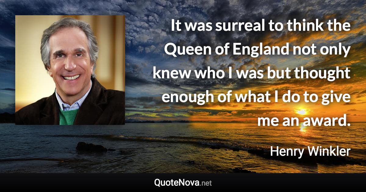 It was surreal to think the Queen of England not only knew who I was but thought enough of what I do to give me an award. - Henry Winkler quote