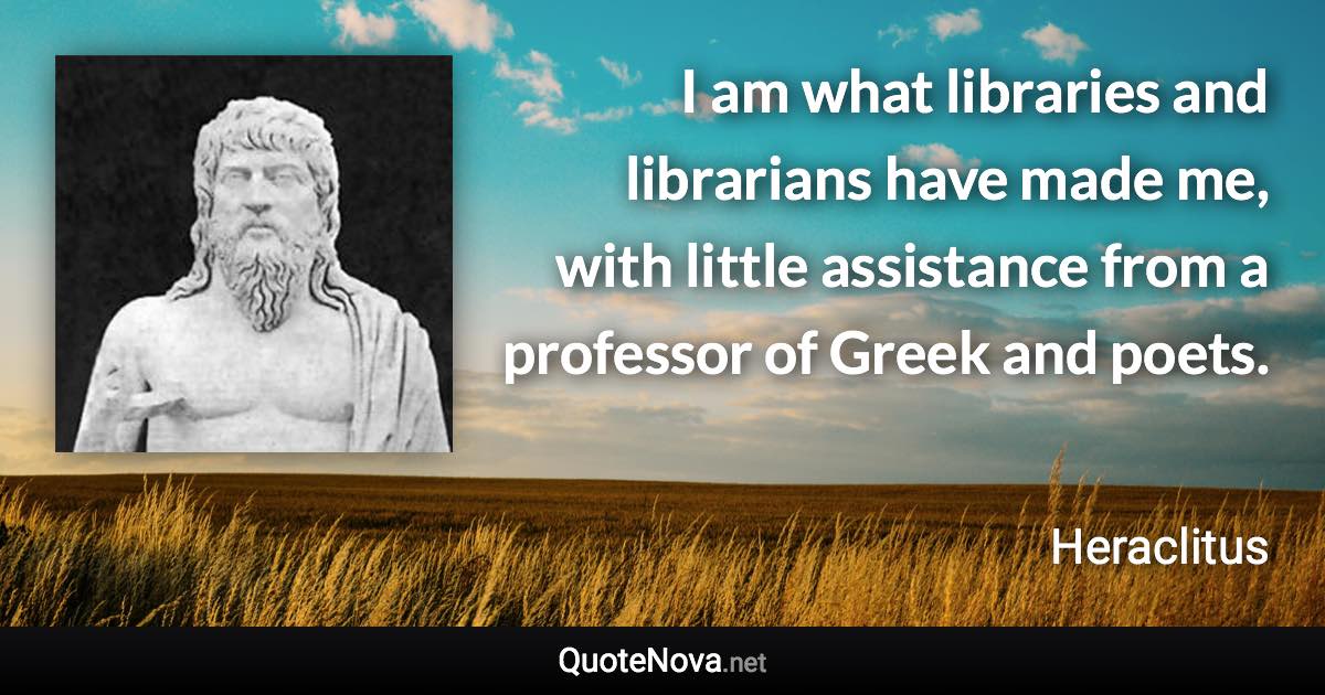 I am what libraries and librarians have made me, with little assistance from a professor of Greek and poets. - Heraclitus quote