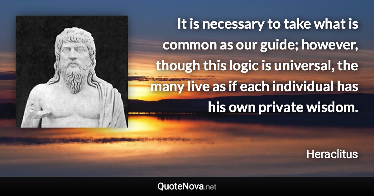 It is necessary to take what is common as our guide; however, though this logic is universal, the many live as if each individual has his own private wisdom. - Heraclitus quote